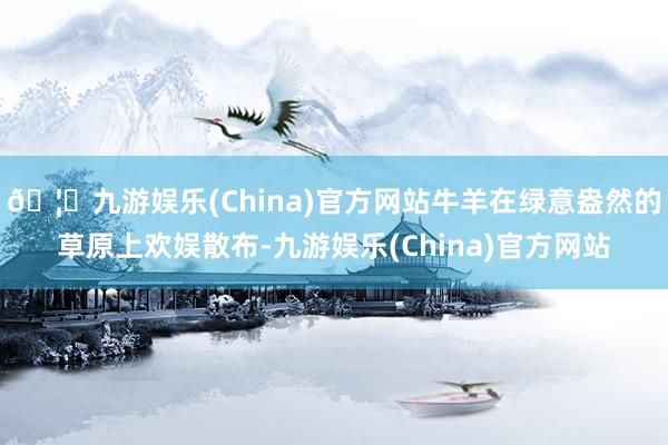 🦄九游娱乐(China)官方网站牛羊在绿意盎然的草原上欢娱散布-九游娱乐(China)官方网站