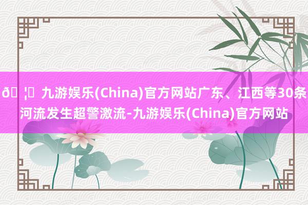 🦄九游娱乐(China)官方网站广东、江西等30条河流发生超警激流-九游娱乐(China)官方网站