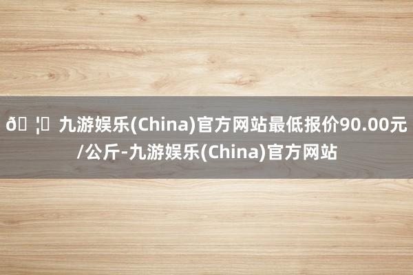 🦄九游娱乐(China)官方网站最低报价90.00元/公斤-九游娱乐(China)官方网站