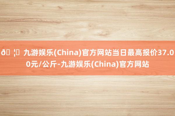 🦄九游娱乐(China)官方网站当日最高报价37.00元/公斤-九游娱乐(China)官方网站