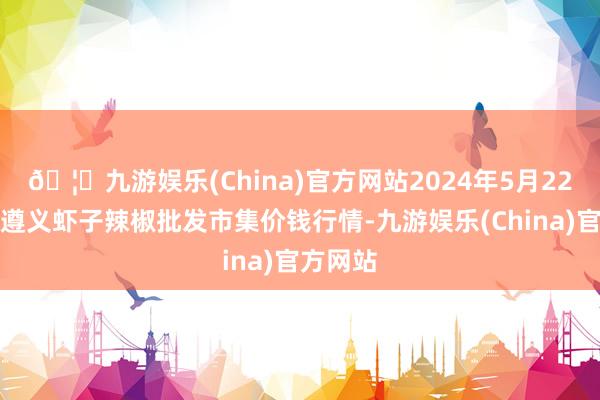 🦄九游娱乐(China)官方网站2024年5月22日贵州遵义虾子辣椒批发市集价钱行情-九游娱乐(China)官方网站