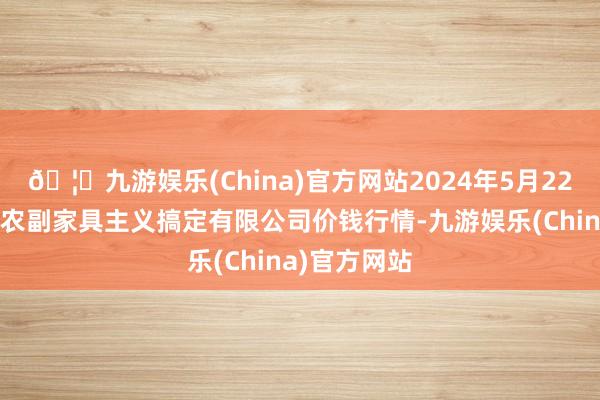 🦄九游娱乐(China)官方网站2024年5月22日西藏领峰农副家具主义搞定有限公司价钱行情-九游娱乐(China)官方网站