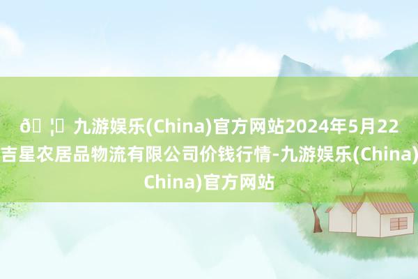 🦄九游娱乐(China)官方网站2024年5月22日蚌埠海吉星农居品物流有限公司价钱行情-九游娱乐(China)官方网站