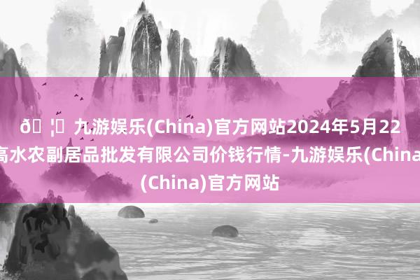 🦄九游娱乐(China)官方网站2024年5月22日绵阳市高水农副居品批发有限公司价钱行情-九游娱乐(China)官方网站