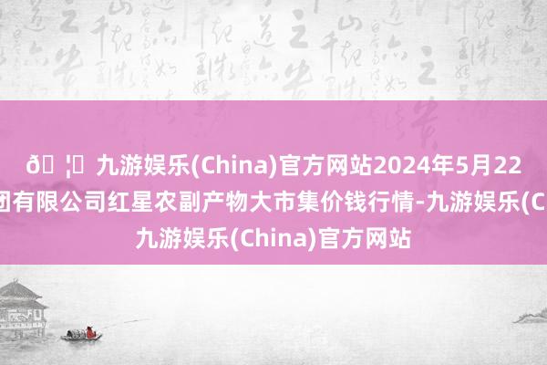 🦄九游娱乐(China)官方网站2024年5月22日红星实业集团有限公司红星农副产物大市集价钱行情-九游娱乐(China)官方网站