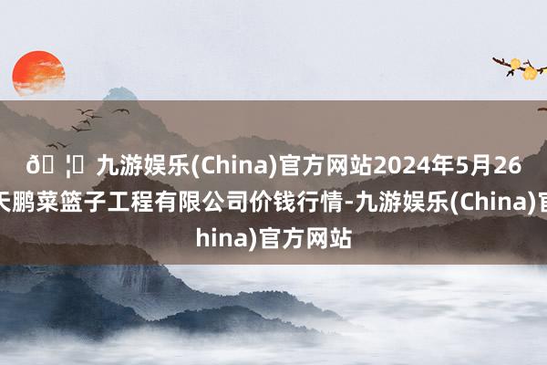 🦄九游娱乐(China)官方网站2024年5月26日无锡天鹏菜篮子工程有限公司价钱行情-九游娱乐(China)官方网站