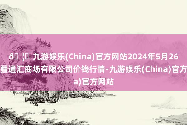 🦄九游娱乐(China)官方网站2024年5月26日新疆通汇商场有限公司价钱行情-九游娱乐(China)官方网站