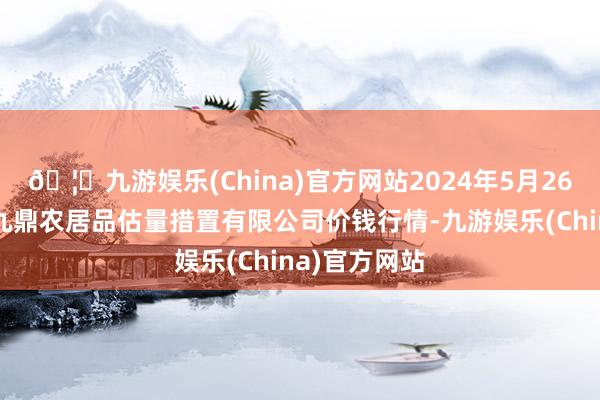 🦄九游娱乐(China)官方网站2024年5月26日新疆绿珠九鼎农居品估量措置有限公司价钱行情-九游娱乐(China)官方网站