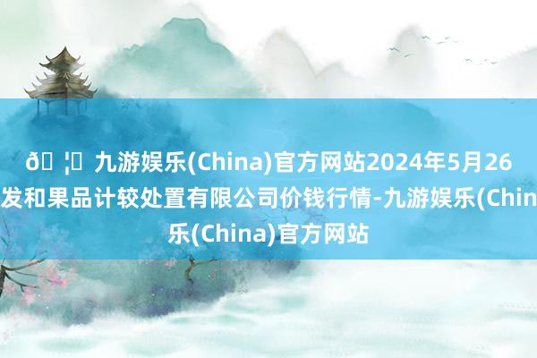 🦄九游娱乐(China)官方网站2024年5月26日新疆九焕发和果品计较处置有限公司价钱行情-九游娱乐(China)官方网站