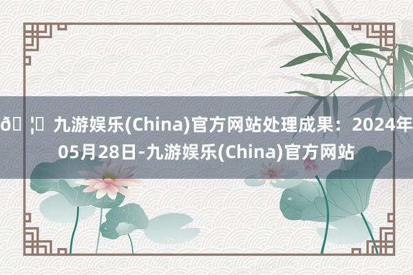 🦄九游娱乐(China)官方网站处理成果：2024年05月28日-九游娱乐(China)官方网站