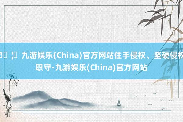 🦄九游娱乐(China)官方网站住手侵权、坚硬侵权职守-九游娱乐(China)官方网站