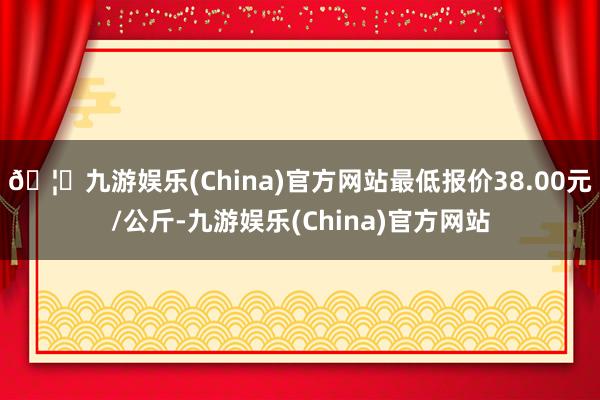 🦄九游娱乐(China)官方网站最低报价38.00元/公斤-九游娱乐(China)官方网站