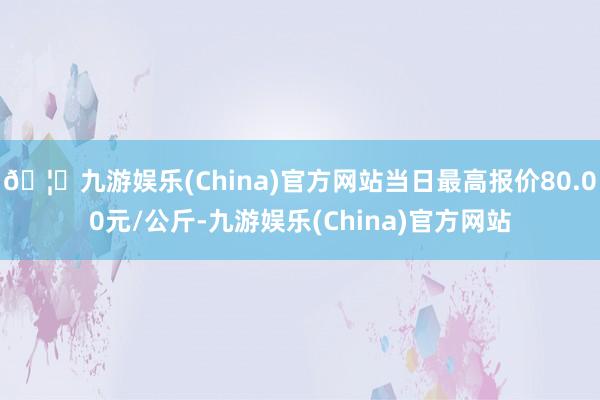 🦄九游娱乐(China)官方网站当日最高报价80.00元/公斤-九游娱乐(China)官方网站