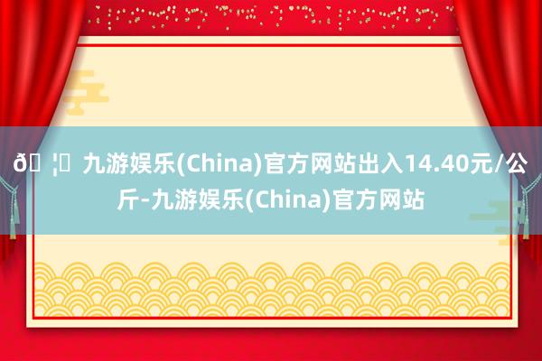 🦄九游娱乐(China)官方网站出入14.40元/公斤-九游娱乐(China)官方网站