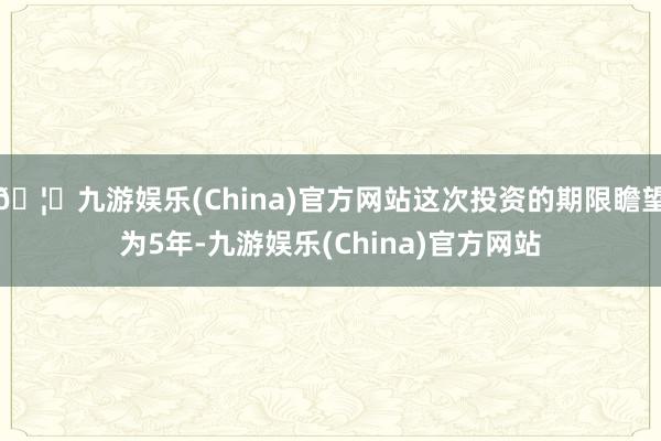 🦄九游娱乐(China)官方网站这次投资的期限瞻望为5年-九游娱乐(China)官方网站