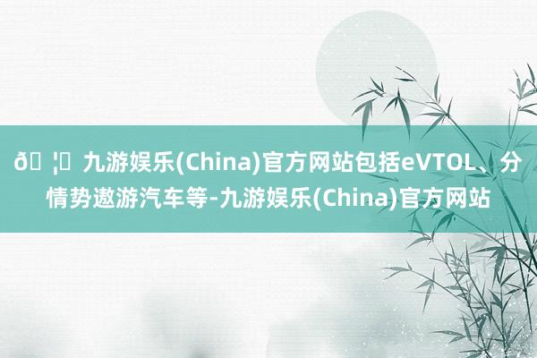 🦄九游娱乐(China)官方网站包括eVTOL、分情势遨游汽车等-九游娱乐(China)官方网站