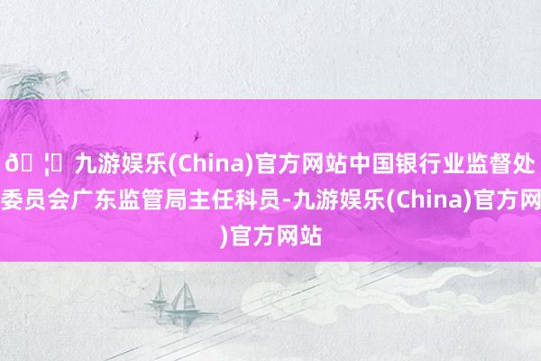 🦄九游娱乐(China)官方网站中国银行业监督处罚委员会广东监管局主任科员-九游娱乐(China)官方网站