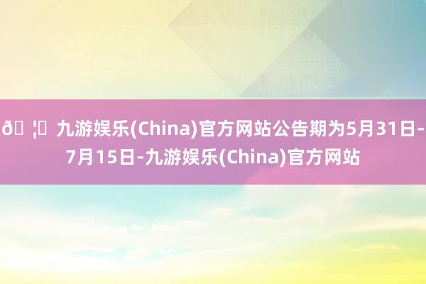 🦄九游娱乐(China)官方网站公告期为5月31日-7月15日-九游娱乐(China)官方网站