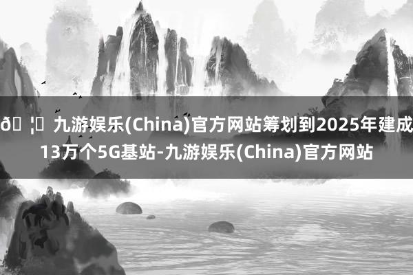 🦄九游娱乐(China)官方网站筹划到2025年建成13万个5G基站-九游娱乐(China)官方网站