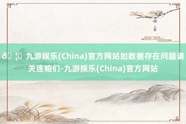 🦄九游娱乐(China)官方网站如数据存在问题请关连咱们-九游娱乐(China)官方网站