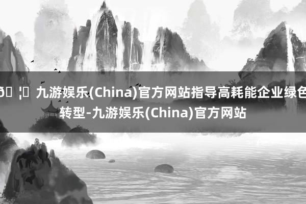 🦄九游娱乐(China)官方网站指导高耗能企业绿色转型-九游娱乐(China)官方网站