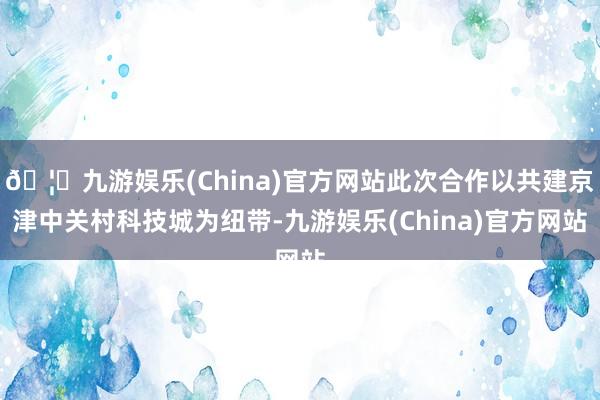 🦄九游娱乐(China)官方网站此次合作以共建京津中关村科技城为纽带-九游娱乐(China)官方网站