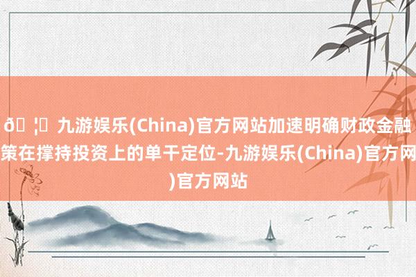 🦄九游娱乐(China)官方网站加速明确财政金融政策在撑持投资上的单干定位-九游娱乐(China)官方网站