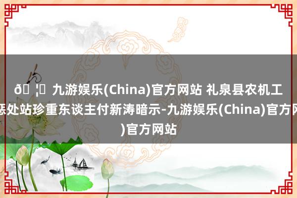 🦄九游娱乐(China)官方网站 　　礼泉县农机工作惩处站珍重东谈主付新涛暗示-九游娱乐(China)官方网站