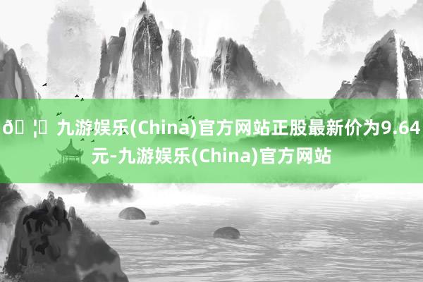 🦄九游娱乐(China)官方网站正股最新价为9.64元-九游娱乐(China)官方网站