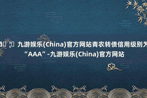 🦄九游娱乐(China)官方网站青农转债信用级别为“AAA”-九游娱乐(China)官方网站