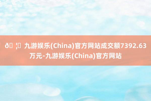 🦄九游娱乐(China)官方网站成交额7392.63万元-九游娱乐(China)官方网站