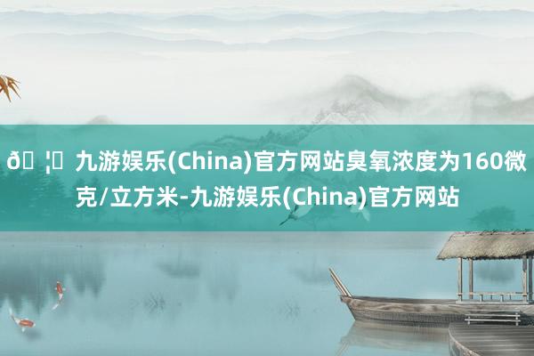 🦄九游娱乐(China)官方网站臭氧浓度为160微克/立方米-九游娱乐(China)官方网站