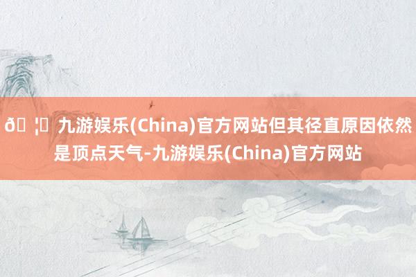 🦄九游娱乐(China)官方网站但其径直原因依然是顶点天气-九游娱乐(China)官方网站