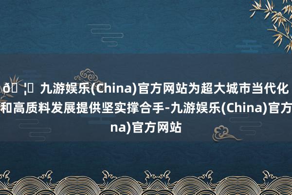 🦄九游娱乐(China)官方网站为超大城市当代化科罚和高质料发展提供坚实撑合手-九游娱乐(China)官方网站