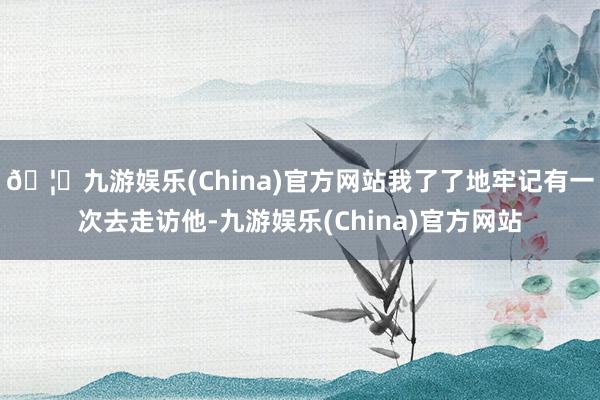 🦄九游娱乐(China)官方网站我了了地牢记有一次去走访他-九游娱乐(China)官方网站