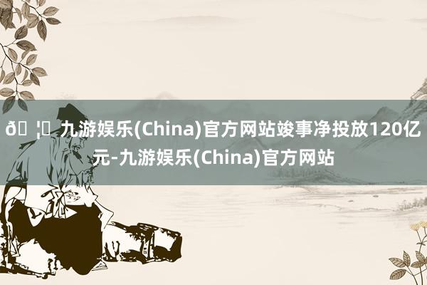 🦄九游娱乐(China)官方网站竣事净投放120亿元-九游娱乐(China)官方网站