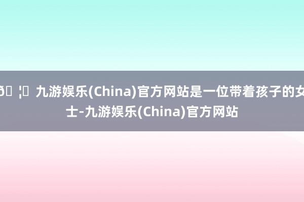 🦄九游娱乐(China)官方网站是一位带着孩子的女士-九游娱乐(China)官方网站