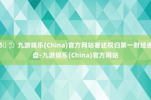 🦄九游娱乐(China)官方网站著述权归第一财经通盘-九游娱乐(China)官方网站