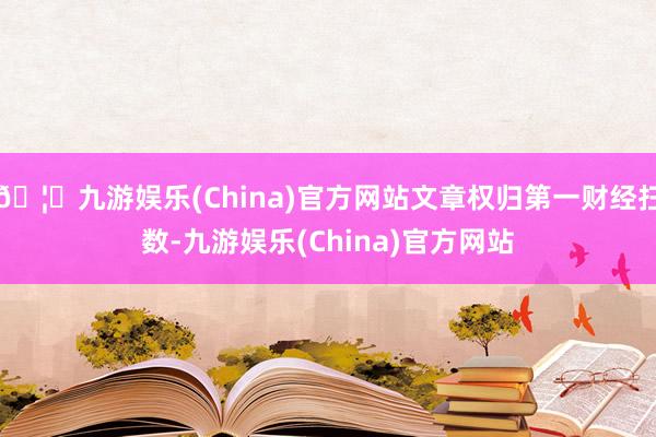 🦄九游娱乐(China)官方网站文章权归第一财经扫数-九游娱乐(China)官方网站