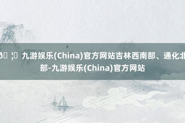 🦄九游娱乐(China)官方网站吉林西南部、通化北部-九游娱乐(China)官方网站