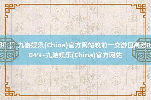 🦄九游娱乐(China)官方网站较前一交游日高涨0.04%-九游娱乐(China)官方网站