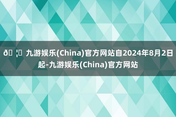 🦄九游娱乐(China)官方网站自2024年8月2日起-九游娱乐(China)官方网站