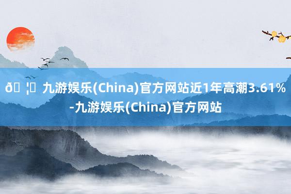 🦄九游娱乐(China)官方网站近1年高潮3.61%-九游娱乐(China)官方网站