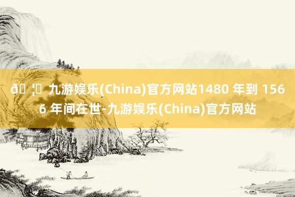 🦄九游娱乐(China)官方网站1480 年到 1566 年间在世-九游娱乐(China)官方网站