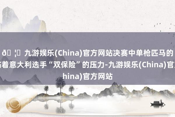 🦄九游娱乐(China)官方网站决赛中单枪匹马的他面临着意大利选手“双保险”的压力-九游娱乐(China)官方网站