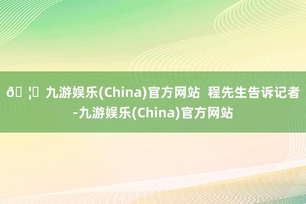 🦄九游娱乐(China)官方网站  　　程先生告诉记者-九游娱乐(China)官方网站