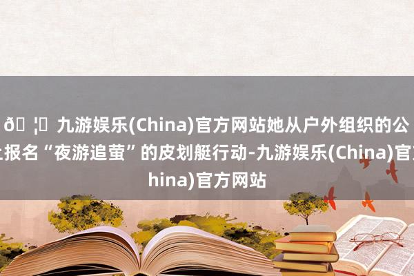 🦄九游娱乐(China)官方网站她从户外组织的公众号上报名“夜游追萤”的皮划艇行动-九游娱乐(China)官方网站