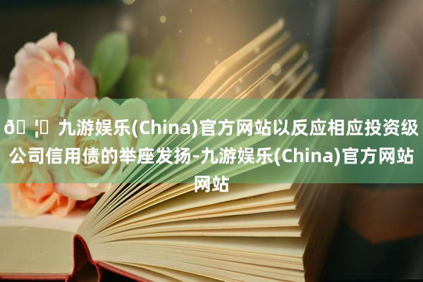 🦄九游娱乐(China)官方网站以反应相应投资级公司信用债的举座发扬-九游娱乐(China)官方网站