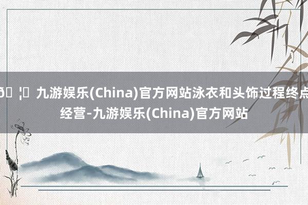 🦄九游娱乐(China)官方网站泳衣和头饰过程终点经营-九游娱乐(China)官方网站