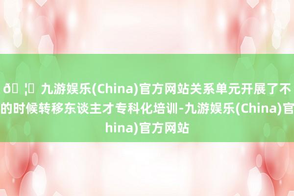 🦄九游娱乐(China)官方网站关系单元开展了不同等第的时候转移东谈主才专科化培训-九游娱乐(China)官方网站